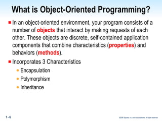 What is Object-Oriented Programming? In an object-oriented environment, your program consists of a number of  objects  that interact by making requests of each other. These objects are discrete, self-contained application components that combine characteristics ( properties ) and behaviors ( methods ).  Incorporates 3 Characteristics Encapsulation Polymorphism Inheritance 