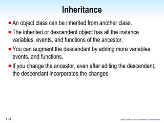 Inheritance An object class can be inherited from another class.  The inherited or descendent object has all the instance variables, events, and functions of the ancestor.  You can augment the descendant by adding more variables, events, and functions.  If you change the ancestor, even after editing the descendant, the descendant incorporates the changes. 