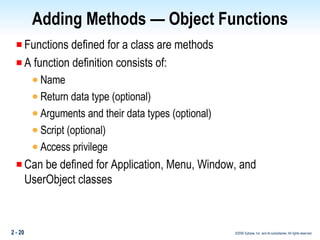 Adding Methods — Object Functions Functions defined for a class are methods A function definition consists of: Name Return data type (optional) Arguments and their data types (optional) Script (optional) Access privilege Can be defined for Application, Menu, Window, and UserObject classes 