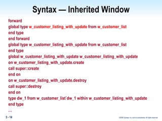 Syntax — Inherited Window forward global type  w_customer_listing_with_update  from  w_customer_list end type end forward global type w_customer_listing_with_update from w_customer_list end type global w_customer_listing_with_update w_customer_listing_with_update on w_customer_listing_with_update.create call super::create end on on w_customer_listing_with_update.destroy call super::destroy end on type dw_1 from w_customer_list`dw_1 within w_customer_listing_with_update end type  … 