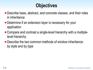 Objectives Describe base, abstract, and concrete classes, and their roles in inheritance Determine if an extension layer is necessary for your application Compare and contrast a single-level hierarchy with a multiple-level hierarchy Describe the two common methods of window inheritance:  by style and by type  