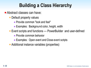 Building a Class Hierarchy Abstract classes can have: Default property values  Provide common "look and feel" Examples:  Background color, height, width Event scripts and functions — PowerBuilder  and user-defined Provide common behavior Examples:  Open event and Close event scripts Additional instance variables (properties) 