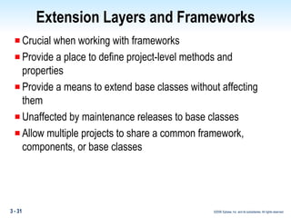 Extension Layers and Frameworks Crucial when working with frameworks Provide a place to define project-level methods and properties Provide a means to extend base classes without affecting them Unaffected by maintenance releases to base classes Allow multiple projects to share a common framework, components, or base classes 
