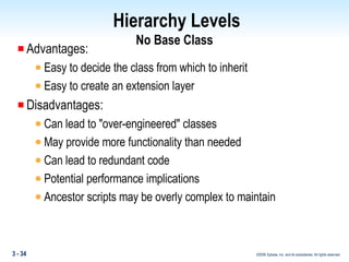 Hierarchy Levels No Base Class Advantages: Easy to decide the class from which to inherit  Easy to create an extension layer Disadvantages: Can lead to "over-engineered" classes May provide more functionality than needed Can lead to redundant code  Potential performance implications Ancestor scripts may be overly complex to maintain 