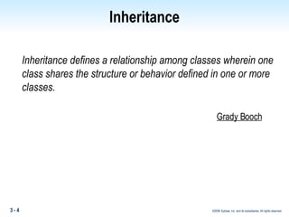 Inheritance Inheritance defines a relationship among classes wherein one class shares the structure or behavior defined in one or more classes. Grady Booch 