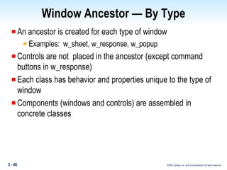 Window Ancestor — By Type An ancestor is created for each type of window  Examples:  w_sheet, w_response, w_popup Controls are not  placed in the ancestor (except command buttons in w_response) Each class has behavior and properties unique to the type of window Components (windows and controls) are assembled in concrete classes 