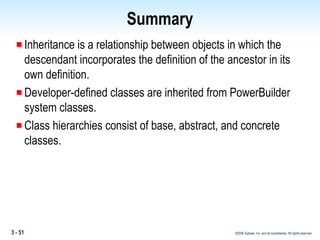 Summary Inheritance is a relationship between objects in which the descendant incorporates the definition of the ancestor in its own definition. Developer-defined classes are inherited from PowerBuilder  system classes. Class hierarchies consist of base, abstract, and concrete classes. 