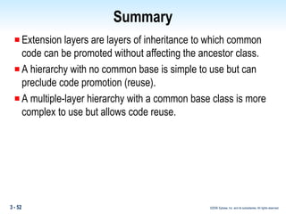 Summary Extension layers are layers of inheritance to which common code can be promoted without affecting the ancestor class. A hierarchy with no common base is simple to use but can preclude code promotion (reuse).  A multiple-layer hierarchy with a common base class is more complex to use but allows code reuse. 