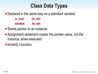 Class Data Types Declared in the same way as a standard variable: w_cust  lw_win window  lw_win Stores pointer to an instance Assignment statement copies the pointer value, not the instance, when executed IsValid( ) function 