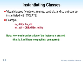 Instantiating Classes Visual classes (windows, menus, controls, and so on) can be instantiated with CREATE  Example: m_utility  lm_util lm_util = CREATE m_utility Note: No visual manifestation of the instance is created    (that is, it will have no graphical component) 