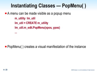 Instantiating Classes — PopMenu( ) A menu can be made visible as a popup menu m_utility  lm_util lm_util = CREATE m_utility lm_util.m_edit.PopMenu(xpos, ypos) ... PopMenu( ) creates a visual manifestation of the instance 