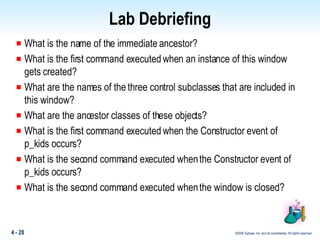 Lab Debriefing What is the name of the immediate ancestor? What is the first command executed when an instance of this window gets created? What are the names of the three control subclasses that are included in this window? What are the ancestor classes of these objects? What is the first command executed when the Constructor event of p_kids occurs? What is the second command executed when the Constructor event of p_kids occurs? What is the second command executed when the window is closed? 