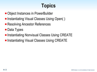 Topics Object Instances in PowerBuilder Instantiating Visual Classes Using Open( ) Resolving Ancestor References Data Types Instantiating Nonvisual Classes Using CREATE Instantiating Visual Classes Using  CREATE 