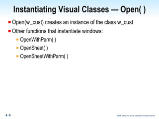 Instantiating Visual Classes — Open( ) Open(w_cust) creates an instance of the class w_cust Other functions that instantiate windows: OpenWithParm( ) OpenSheet( ) OpenSheetWithParm( ) 