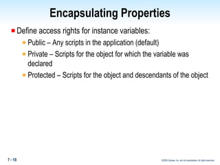 Encapsulating Properties Define access rights for instance variables: Public – Any scripts in the application (default) Private – Scripts for the object for which the variable was declared Protected – Scripts for the object and descendants of the object 