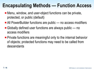 Encapsulating Methods — Function Access Menu, window, and user-object functions can be private, protected, or public (default) All PowerBuilder functions are public — no access modifiers Globally defined user functions are always public — no access modifiers Private functions are meaningful only to the internal behavior of objects; protected functions may need to be called from descendants 