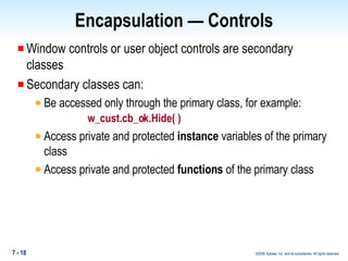 Encapsulation — Controls Window controls or user object controls are secondary classes Secondary classes can: Be accessed only through the primary class, for example:  w_cust.cb_ok.Hide( ) Access private and protected  instance  variables of the primary class Access private and protected  functions  of the primary class 