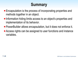 Summary Encapsulation is the process of incorporating properties and methods together in an object. Information hiding limits access to an object's properties and implementation of its behavior. PowerBuilder allows encapsulation, but it does not enforce it. Access rights can be assigned to user functions and instance variables.  