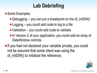 Lab Debriefing Some Examples: Debugging – you can put a breakpoint on the of_initDW() Logging – you could add code to log to a file Validation – you could add code to validate  In Version 2 of your application, you could add an array of DataWindow controls If you had not declared your variable private, you could not be assured that some client was using the of_initDW() to initialize the reference. 