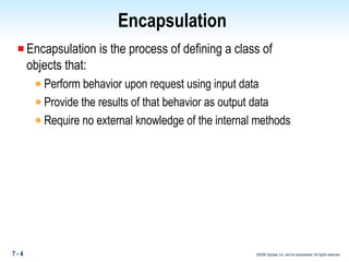 Encapsulation  Encapsulation is the process of defining a class of  objects that: Perform behavior upon request using input data Provide the results of that behavior as output data Require no external knowledge of the internal methods 