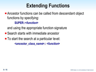 Extending Functions Ancestor functions can be called from descendant object functions by specifying: SUPER::< function > and using the appropriate function signature Search starts with immediate ancestor To start the search at a particular level: < ancestor_class_name >:: < function > 