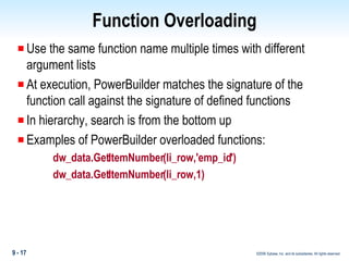 Function Overloading Use the same function name multiple times with different argument lists At execution, PowerBuilder matches the signature of the function call against the signature of defined functions In hierarchy, search is from the bottom up Examples of PowerBuilder overloaded functions: dw_data.GetItemNumber(li_row,'emp_id') dw_data.GetItemNumber(li_row,1) 