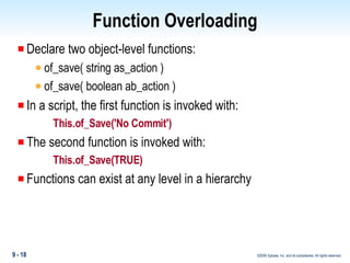 Function Overloading Declare two object-level functions: of_save( string as_action ) of_save( boolean ab_action ) In a script, the first function is invoked with: This.of_Save('No Commit') The second function is invoked with: This.of_Save(TRUE) Functions can exist at any level in a hierarchy 