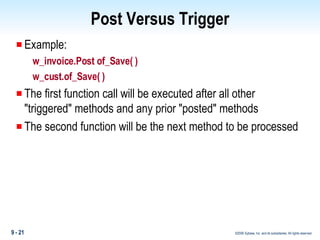 Post Versus Trigger Example: w_invoice.Post of_Save( ) w_cust.of_Save( ) The first function call will be executed after all other "triggered" methods and any prior "posted" methods The second function will be the next method to be processed 