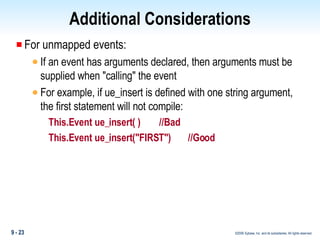 Additional Considerations For unmapped events: If an event has arguments declared, then arguments must be supplied when "calling" the event For example, if ue_insert is defined with one string argument, the first statement will not compile: This.Event ue_insert( )    //Bad This.Event ue_insert("FIRST")  //Good 