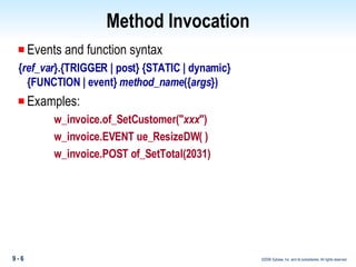 Method Invocation Events and function syntax { ref_var }.{TRIGGER | post} {STATIC | dynamic}   {FUNCTION | event}  method_name ({ args }) Examples: w_invoice.of_SetCustomer(" xxx ") w_invoice.EVENT ue_ResizeDW( ) w_invoice.POST of_SetTotal(2031) 