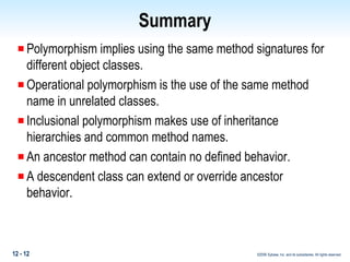 Summary Polymorphism implies using the same method signatures for different object classes. Operational polymorphism is the use of the same method name in unrelated classes. Inclusional polymorphism makes use of inheritance hierarchies and common method names.  An ancestor method can contain no defined behavior. A descendent class can extend or override ancestor behavior.  