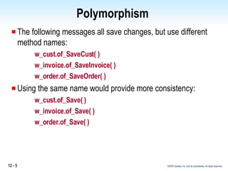 Polymorphism  The following messages all save changes, but use different method names: w_cust.of_SaveCust( ) w_invoice.of_SaveInvoice( ) w_order.of_SaveOrder( ) Using the same name would provide more consistency: w_cust.of_Save( ) w_invoice.of_Save( ) w_order.of_Save( ) 