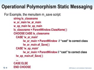 Operational Polymorphism Static Messaging For Example, the menuitem m_save script: string ls_classname w_ar_main lw_ar_main w_ap_main lw_ap_main ls_classname = ParentWindow.ClassName( ) CHOOSE CASE ls_classname CASE 'w_ar_main' lw_ar_main = ParentWindow  // “cast” to correct class lw_ar_main.of_Save( ) CASE 'w_ap_main' lw_ar_main = ParentWindow  // “cast” to correct class   lw_ap_main.of_Save( )  ... CASE ELSE END CHOOSE 