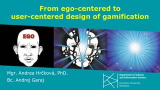 From ego-centered to
user-centered design of gamification
Mgr. Andrea Hrčková, PhD.
Bc. Andrej Garaj
 