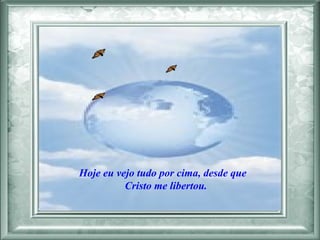 Hoje eu vejo tudo por cima, desde que  Cristo me libertou.  