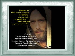 Borboleta de Deus eu sou, do casulo  me libertou  vou voar sobre os montes, e ir  muito além pra chegar em Jerusalém.  Créditos:  Formatação: Elias Torres  Música: Borboleta de Deus  Autor e Cantor: Carlos A. Moyses  Imagens: Google - Internet  Colaboração: Rosa Rô.   