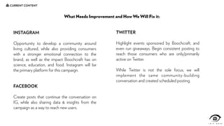 CURRENT CONTENT
What Needs Improvement and How We Will Fix it:
INSTAGRAM
Opportunity to develop a community around
living cultured, while also providing consumers
with a stronger emotional connection to the
brand, as well as the impact Boochcraft has on
science, education, and food. Instagram will be
the primary platform for this campaign.
FACEBOOK
Create posts that continue the conversation on
IG, while also sharing data & insights from the
campaign as a way to reach new users.
TWITTER
Highlight events sponsored by Boochcraft, and
even run giveaways. Begin consistent posting to
reach those consumers who are only/primarily
active on Twitter.
While Twitter is not the sole focus, we will
implement the same community-building
conversation and created scheduled posting.
 