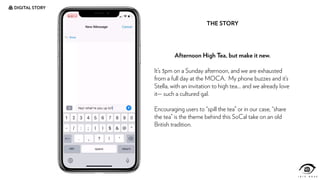 DIGITAL STORY
Afternoon High Tea, but make it new.
It’s 3pm on a Sunday afternoon, and we are exhausted
from a full day at the MOCA. My phone buzzes and it’s
Stella, with an invitation to high tea… and we already love
it— such a cultured gal.
Encouraging users to “spill the tea” or in our case, “share
the tea” is the theme behind this SoCal take on an old
British tradition.
THE STORY
 