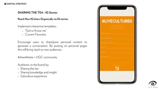 DIGITAL STRATEGY
SHARING THE TEA - IG Stories
Reach New IG Users Organically via IG stories:
Implement interactive templates:
- “Get to Know me”
- Current Favorites
Encourage users to share/post personal content to
generate a conversation. By posting on personal pages
this will bring reach to new audiences.
#sharethetea = UGC community
Authentic to the brand by:
- Sharing the tea
- Sharing knowledge and insight
- Subculture experience
 