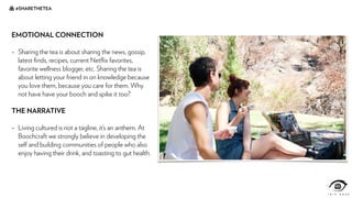 #SHARETHETEA
EMOTIONAL CONNECTION
- Sharing the tea is about sharing the news, gossip,
latest ﬁnds, recipes, current Netﬂix favorites,
favorite wellness blogger, etc. Sharing the tea is
about letting your friend in on knowledge because
you love them, because you care for them. Why
not have have your booch and spike it too?
THE NARRATIVE
- Living cultured is not a tagline, it’s an anthem. At
Boochcraft we strongly believe in developing the
self and building communities of people who also
enjoy having their drink, and toasting to gut health.
 