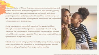 A key contributor to African American socioeconomic disadvantage and
welfare dependence that spanned generations. Solo parents (typically
mothers) who lack a partner to cooperate and consult with about
parenting decisions and stressors tend to exert less control and spend
less time with their children, although those associations are confounded
with socioeconomic disadvantage.
Father involvement is particularly beneficial for resident children,
although nonresident fathering remains associated with well-being.
Therefore, the conciseness is that nonresident fathers are less involved
with children, on average, especially if their parenting responsibilities are
spread across multiple households.
Indeed, child poverty is highly differentiated by family structure, ranging
from a low of about 7% for children in two-biological-parent married
families to a high of nearly 44% in single-mother families.
AnnBrown.S, Marriage and Child Well-Being: Research and Policy Perspectives, J Marriage Fam. 2010 Oct 1; 72(5): 1059–1077
 