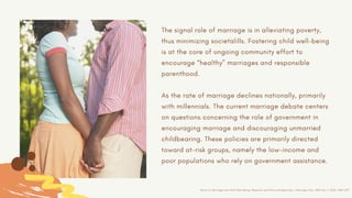 The signal role of marriage is in alleviating poverty,
thus minimizing societalills. Fostering child well-being
is at the core of ongoing community effort to
encourage “healthy” marriages and responsible
parenthood.
As the rate of marriage declines nationally, primarily
with millennials. The current marriage debate centers
on questions concerning the role of government in
encouraging marriage and discouraging unmarried
childbearing. These policies are primarily directed
toward at-risk groups, namely the low-income and
poor populations who rely on government assistance.
Brown.S, Marriage and Child Well-Being: Research and Policy Perspectives, J Marriage Fam. 2010 Oct 1; 72(5): 1059–1077
 