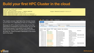Build  your  first  HPC  Cluster  in  the  cloud
#cfncluster
The  creation  process  might  take  a  few  minutes  (maybe  
up  to  5  mins  or  so,  depending  on  how  you  configured  it.
Because  the  API  to  Cloud  Formation  (the  service  that  
does  all  the  orchestration)  is  asynchronous,  we  can  kill  
the  terminal  session  if  we  wanted  to  and  watch  the  
whole  show  from  the  AWS  console  (where  you’ll  find  it  
all  under  the  “Cloud  Formation”dashboard  in  the  events  
tab  for  this  stack.
$ cfnCluster create boof-cluster
Starting: boof-cluster
Status: cfncluster-boof-cluster - CREATE_COMPLETE Output:"MasterPrivateIP"="10.0.0.17"
Output:"MasterPublicIP"="54.66.174.113"
Output:"GangliaPrivateURL"="http://10.0.0.17/ganglia/"
Output:"GangliaPublicURL"="http://54.66.174.113/ganglia/"
 