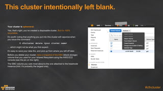This  cluster  intentionally  left  blank.
#cfncluster
Your  cluster  is  ephemeral.
Yes,  that’s  right,  you’ve  created  a  disposable  cluster.  But  it’s  100%  
recyclable.
It’s  worth  noting  that  anything  you  put  into  this  cluster  will  vaporize  when  
you  issue  the  command
$ cfncluster delete <your cluster name>
…  which  might  not  be  what  you  first  expect.
It’s  easy  to  save  your  data  tho,  and  pick  up  from  where  you  left  off  later.
Before  you  delete  your  cluster,  take  a  snapshot  of  the  EBS (block  storage)  
volume  that  you  used  for  your  /shared  filesystem  using  the  AWS  EC2  
console  (see  the  pic  on  the  right).
The  EBC  volume  you  care  most  about  is  the  one  attached  to  the  headnode  
instance  (hint:  it’s  probably  the  largest  one).
 