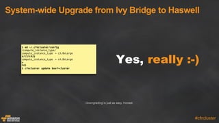 System-­wide  Upgrade  from  Ivy  Bridge  to  Haswell
#cfncluster
Yes, really :-­)
$ ed ~/.cfncluster/config
/compute_instance_type/
compute_instance_type = c3.8xLarge
s/c3/c4/p
compute_instance_type = c4.8xLarge
w
949
$ cfncluster update boof-cluster
Downgrading is just as easy. Honest.
 