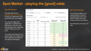 Spot  Market  -­ playing  the  [good]  odds
Spot  Bid  Advisor
The  Spot  Bid  Advisor  
analyzes  Spot  price  history
to  help  you  determine  a  bid  
price  that  suits  your  needs.
You  should  weigh  your  
application’s  tolerance  for  
interruption  and  your  cost  
saving  goals  when  selecting  
a  Spot  instance  and  bid  
price.  
The  lower  your  frequency  of  
being  outbid,  the  longer  your  
Spot  instances  are  likely  to  
run  without  interruption.
https://aws.amazon.com/ec2/spot/bid-advisor/
Bid  Price  &  Savings
Your  bid  price  affects  your  
ranking  when  it  comes  to  
acquiring  resources  in  the  
SPOT  market,  and  is  the  
maximum  price  you  will  pay.
But  frequently  you’ll  pay  a  lot  
less.
 