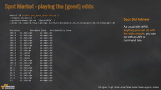 SpotMarket -playing the [good]odds
Spot  Bid  Advisor
As  usual  with  AWS,  
anything  you  can  do  with  
the  web  console,  you  can  
do  with  an  API  or  
command  line.
bash-3.2$ python get_spot_duration.py 
--region us-east-1 
--product-description 'Linux/UNIX' 
--bids c3.large:0.05,c3.xlarge:0.105,c3.2xlarge:0.21,c3.4xlarge:0.42,c3.8xlarge:0.84
Duration Instance Type Availability Zone
168.0 c3.8xlarge us-east-1a
168.0 c3.8xlarge us-east-1d
168.0 c3.8xlarge us-east-1e
168.0 c3.4xlarge us-east-1b
168.0 c3.4xlarge us-east-1d
168.0 c3.4xlarge us-east-1e
168.0 c3.xlarge us-east-1d
168.0 c3.xlarge us-east-1e
168.0 c3.large us-east-1b
168.0 c3.large us-east-1d
168.0 c3.large us-east-1e
168.0 c3.2xlarge us-east-1b
168.0 c3.2xlarge us-east-1e
117.7 c3.large us-east-1a
36.1 c3.2xlarge us-east-1d
34.5 c3.4xlarge us-east-1a
23.0 c3.xlarge us-east-1b
21.9 c3.2xlarge us-east-1a
17.3 c3.8xlarge us-east-1b
0.1 c3.xlarge us-east-1a
https://github.com/awslabs/aws-spot-labs
 