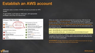 Establish  an  AWS  account
#cfncluster
cfnCluster  uses  a  number  of  AWS  services  to  provision  an  HPC  
cluster.
To  get  started,  you’ll  need  an  AWS  login,  with  appropriate  
privileges,  and  a  Key  ID  &  Secret  Key.
When  you  create  a  user  and  subsequently  their  access  key,  IAM  returns  the  
access  key  ID and  a  secret  access  key. You  should  save  these  in  a  secure  
location  and  give  them  to  the  user.  To  ensure  the  security  of  your  AWS  account,  
the  secret  access  key  is  accessible  only  when  you  create  the  access  key.  
If  a  secret  key  is  lost,  you  can  delete  the  access  key  for  the  associated  user  and  
then  create  a  new  key.
export AWS_ACCESS_KEY_ID="AKIAJJB7CYTBBG2E0QTQ"
export AWS_SECRET_ACCESS_KEY=“/5UY7g0&yyh8hc1r8xWtaFW3G$0BBGrfk6+mqlU9”
You’ll find
IAM in the
console
If  you  put  these  inside  your  .profile  or  .bashrc  (and  ensure  that  those  files  aren’t  
readable  by  anyone  but  you,  you’ll  be  able  to  use  a  lot  of  AWS  utilities  that  rely  
on  the  “boto”  library  quite  easily.
REMEMBER though:  these  keys  control  your  AWS  account  and  can  run  up  a  
bill,  so  you  need  to  keep  them  safe  from  anyone  else.
 