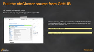 Pull  the  cfnCluster  source  from  GitHUB
#cfncluster
The  cfnCluster  source  lives  at  GitHub.
Pull  the  source  using  easy_install  or  pip  (python)  and  install  it.
When  you  run  easy_install  or  pip  to  install  cfnCluster  for  the  first  time  it  will  also  
download  a  few  dependencies  (if  you  don’t  have  them  already),  such  as  “boto”  
the  python  API  for  controlling  AWS.
$ sudo easy_install cfncluster
$ sudo pip install cfncluster
 