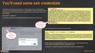 You’ll  need  some  ssh  credentials
#cfncluster
Connecting  via  ssh  into  most  instances  in  AWS  requires  keys  to  be  generate  in  
advance.  You  can  generate  these  keys  in  the  AWS  EC2  console  and  import  them  to  
your  desktop,  but  you  can  also  use  your  existing  SSH  keys  and  import  them  to  the  
EC2  console.
More  detail  is  available  at:
http://docs.aws.amazon.com/AWSEC2/latest/UserGuide/ec2-­key-­pairs.html
You  can  import  this  into  your  SSH  environment.
$ cat random.em
-----BEGIN RSA PRIVATE KEY-----
MIIEowIBAAKCAQEAlHFWmApmDnGUZntl+h88TK79yxSzxWYqxmYXpM6LzwhkznBzck7q/OsZrGl7
VeCBMHqympQmZa59x8Inm0zy0z+LGrLb7t19yJKaLGGdzBD+s+Fr6EEebpHv8kpRj76TITh8RhTT
2k6EUQlrXLS/u/UmGR+XgusPjXTSNkgMyqEAs31omNiOSe3GbYq/fswMxNpPQUP46tJHLwdYTRSZ
0ceXLrS9HCNCkRAV2q6gr+BkPJKthBHMJRbCAfYjy+g8HvYzibbdYArz+QY61KKBflRpLpZ91iXg
2VsfNMYuw09jXMm/DnYrIhbN2PXe23LCYHQZp+VrPuoddpvQ5J5ixQIDAQABAoIBABByQjLULBx7
jwKPt2uv3EFuveWrJIPBXwneM85pp+nHN0v7/35xqe1dqtmEUkrgdc/GOFWSBnMLkxn3s+Wr79dh
2eqaWG2tkosPWw+BvTbnxyBs4ES6OkHr31bLzx+K8MgkdvhYxGQSgOxti7yYtgmADrmH24SAwJde
kw+6idhFM5YGPtRLJazs9RYPy4evrGASnfV/Qepo6ZAbB3j1X9dg91iwViCLkDz5cRq1FfoBd1jP
+AZ+xKGiJMdH4Krt4v9XofhJbKCvm9z2//LJrgVXG6aV7v5jD6uJCi3gAgz9XVA41Bz56MmYVrG/
4YzNFB8WmDmGo13PUPmCUpvD7P0CgYEA/dIZgg3b6BKQ0ex4301+vhFRZjefVH2QWdkX7KiJ4NJn
/MFk3WR3EaLDSH2+……….
RSA PRIVATE KEY-----
arthur ~/Downloads [15] $ ssh-keygen -y -f random.pem
ssh-rsa
AAAAB3NzaC1yc2EAAAADAQABAAABAQCUcVaYCmYOcZRme2X6HzxMrv3LFLPFZirGZhekzovPCGTOcHNyTur8
6xmsaXtV4IEwerKalCZlrn3HwiebTPLTP4sastvu3X3IkposYZ3MEP6z4WvoQR5uke/ySlGPvpMhOHxGFNPa
ToRRCWtctL+79SYZH5eC6w+NdNI2SAzKoQCzfWiY2I5J7cZtir9+zAzE2k9BQ/jq0kcvB1hNFJnRx5cutL0c
I0KREBXarqCv4GQ8kq2EEcwlFsIB9iPL6Dwe9jOJtt1gCvP5BjrUooF+VGkuln3WJeDZWx80xi7DT2Ncyb8O
disiFs3Y9d7bcsJgdBmn5Ws+6h12m9DknmLF
Head to the
EC2
dashboard
in the
console.
You’ll receive
a private key
thatlooks
like this.
Either  output  the  resultant  public  key  to  it’s  own  file  (eg  ~/.ssh/myCluster.pem).  
In  this  case  you’ll  need  to  use  “ssh  -­i  /path/to/file.pem”.
Or  place  it  in  ~/.ssh/id_rsa.pub  in  which  case  it  will  be  your  default  key.
 